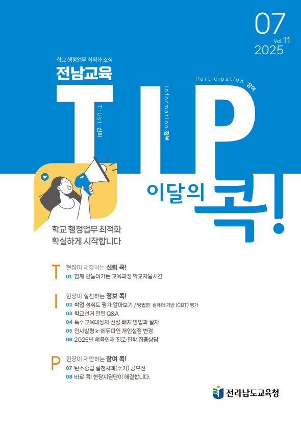 07 Vol. 11 2025 학교행정업무 최적화 소식 전남교육/T:Trust 신뢰 I:information 정보 P:Participation 참여/학교행정업무 최적화 확실하게 시작합니다.이달의 콕!/T:현장이 체감하는 신뢰 콕! 01 함께 만들어가는 교육과정 학교자율시간/I:현장이 실천하는 정보 콕!02 학업 성취도 평가 알아보기/방법편: 컴퓨터 기반 (CBT) 평가 03 학교선거 관련 Q&A 04 특수교육대상자 선정배치 방법과 절차 05 인사발령 k-에듀파인 개인설정 변경 06 2025년 체육인재 진로·진학 집중상담P:현장이 제안하는 참여 콕! 07 탄소중립 실천사례(수기) 공모전 08 바로 콕!현장지원단이 해결합니다.전라남도교육청
